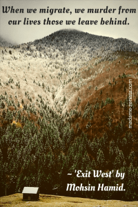 "When we migrate, we murder from our lives those we leave behind". Quote from book 'Exit West' by Mohsin Hamid.