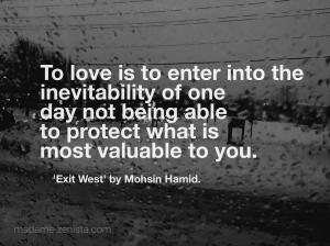 "To love is to enter into the inevitability of one day not being able to protect what is most valuable to you" Quote from book 'Exit West' by Mohsin Hamid.