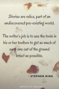Stories are relics, part of an undiscovered pre-existing world. The writers job is to use the tools in his or her toolbox to get as much of each one out of the ground intact as possible. Quote by Stephen King. On Writing: A Memoir of the Craft.